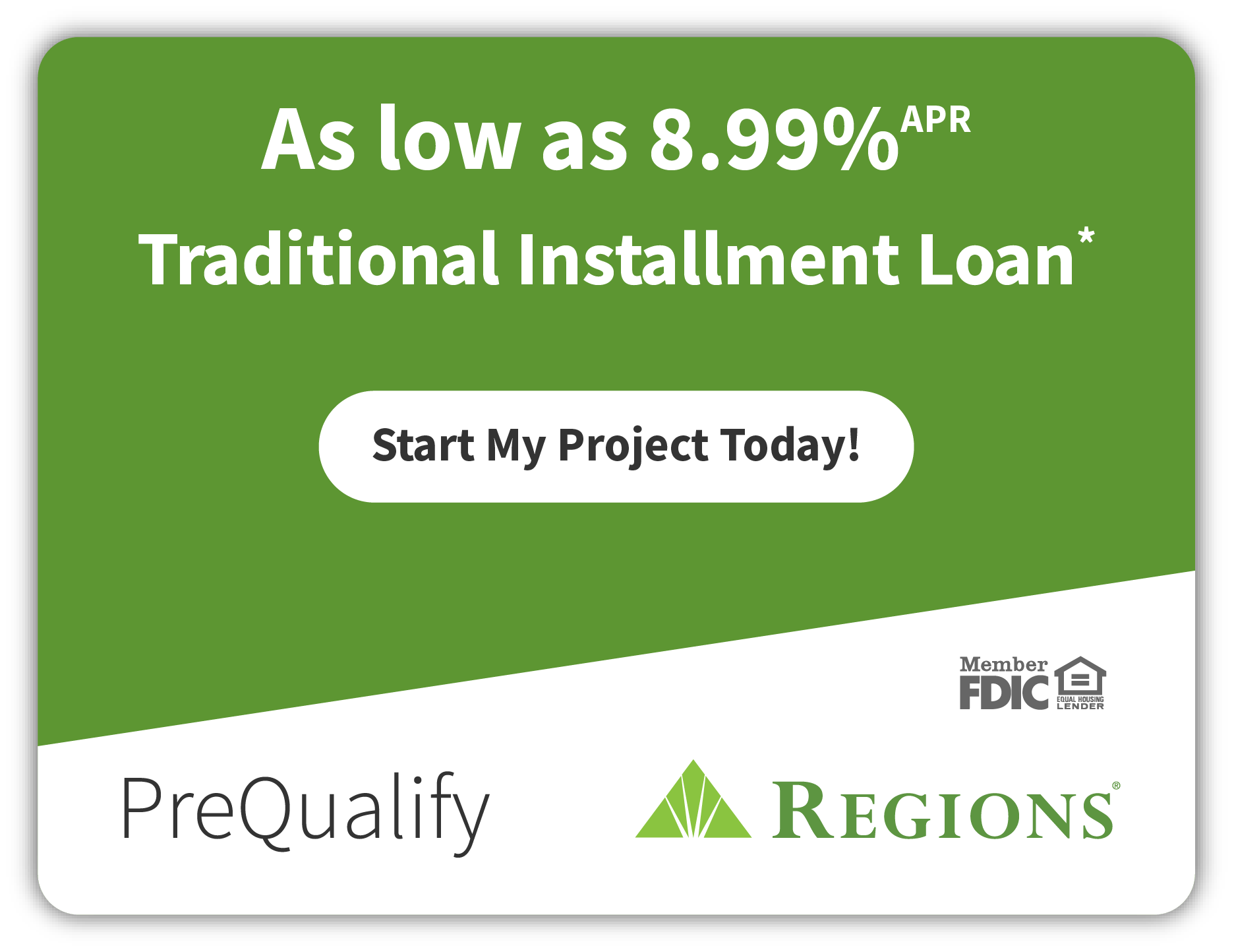 Regions PreQualify: as low as 8.99% APR Traditional Installment Loan*. Start My Project Today! Member FDIC. Equal Housing Lender.